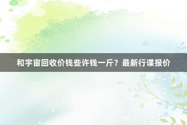 和宇宙回收价钱些许钱一斤？最新行谍报价