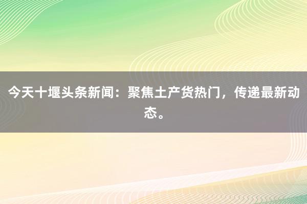 今天十堰头条新闻：聚焦土产货热门，传递最新动态。
