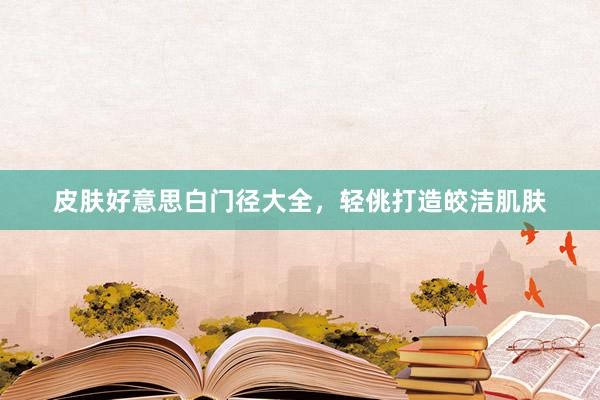 皮肤好意思白门径大全，轻佻打造皎洁肌肤